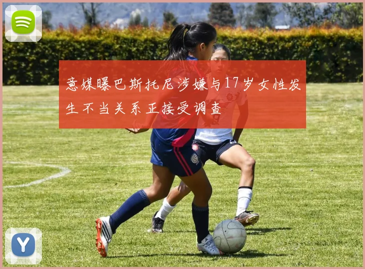 意媒曝巴斯托尼涉嫌与17岁女性发生不当关系正接受调查