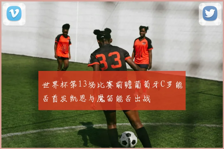 世界杯第13场比赛前瞻葡萄牙C罗能否首发凯恩与魔笛能否出战