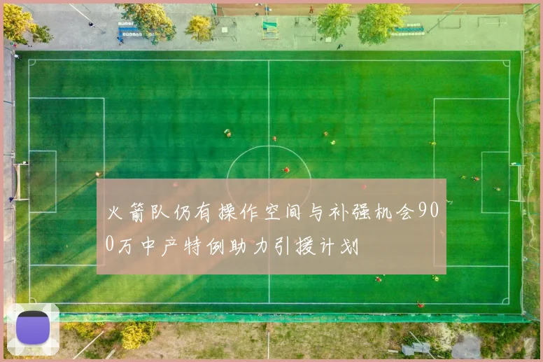 火箭队仍有操作空间与补强机会900万中产特例助力引援计划