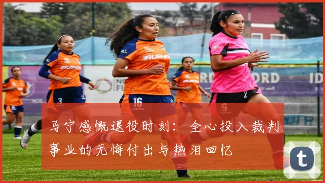 马宁感慨退役时刻:全心投入裁判事业的无悔付出与热泪回忆