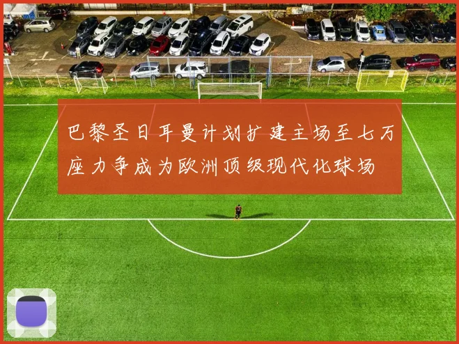 巴黎圣日耳曼计划扩建主场至七万座力争成为欧洲顶级现代化球场