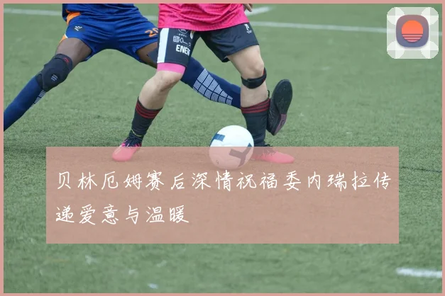 贝林厄姆赛后深情祝福委内瑞拉传递爱意与温暖