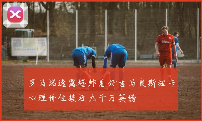 罗马诺透露塔帅看好吉马良斯纽卡心理价位接近九千万英镑