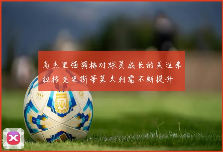 乌杰里强调梅对球员成长的关注弗拉格克里斯蒂莱夫利需不断提升