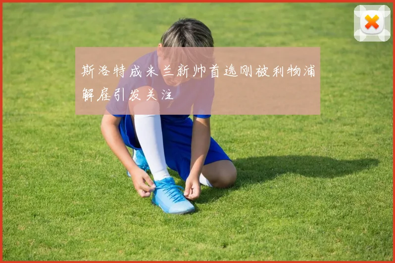 斯洛特成米兰新帅首选刚被利物浦解雇引发关注