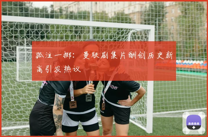 孤注一掷：曼联剧集片酬创历史新高引发热议