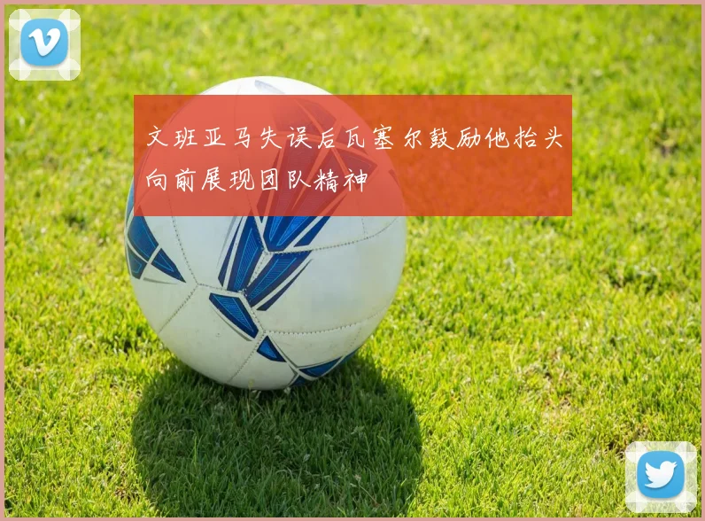 文班亚马失误后瓦塞尔鼓励他抬头向前展现团队精神