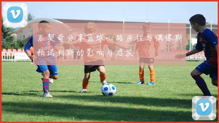 东契奇分享篮球心路历程与偶像斯帕诺利斯的影响与启发