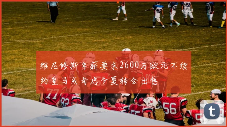 维尼修斯年薪要求2600万欧元不续约皇马或考虑今夏转会出售