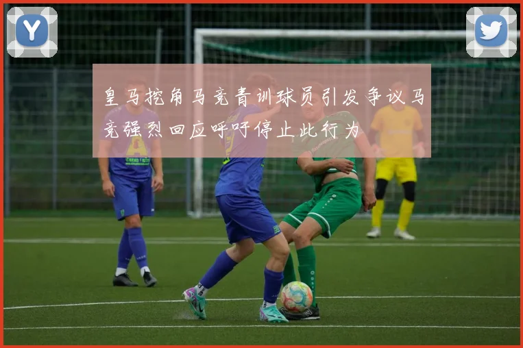 皇马挖角马竞青训球员引发争议马竞强烈回应呼吁停止此行为
