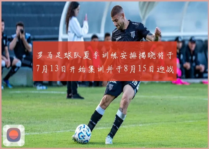 罗马足球队夏季训练安排揭晓将于7月13日开始集训并于8月15日迎战多特