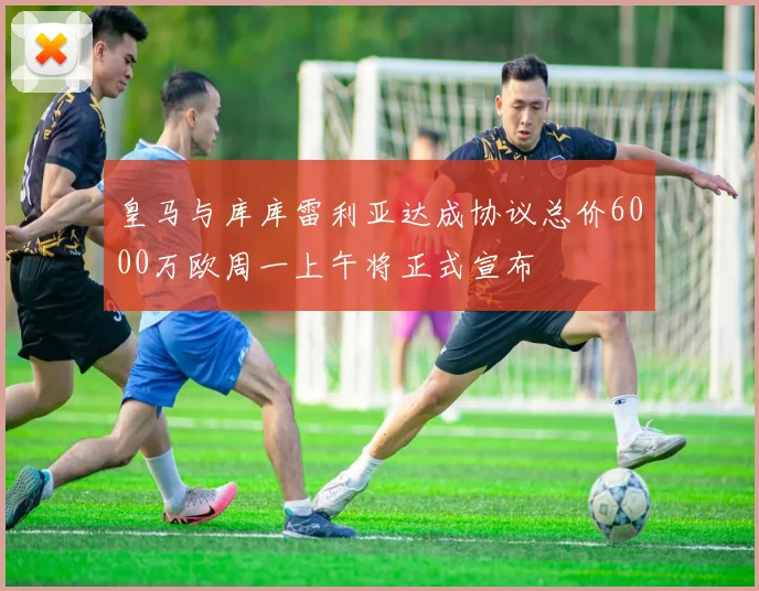 皇马与库库雷利亚达成协议总价6000万欧周一上午将正式宣布