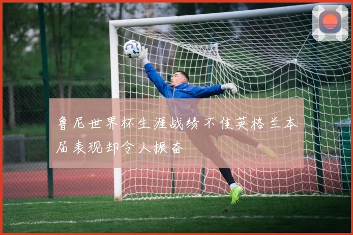 鲁尼世界杯生涯战绩不佳英格兰本届表现却令人振奋